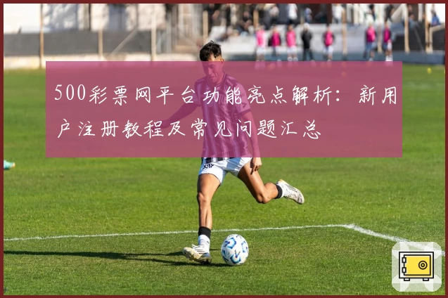 500彩票网平台功能亮点解析：新用户注册教程及常见问题汇总