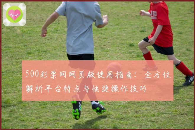 500彩票网网页版使用指南：全方位解析平台特点与快捷操作技巧
