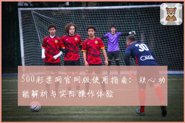 500彩票网官网版使用指南：核心功能解析与实际操作体验